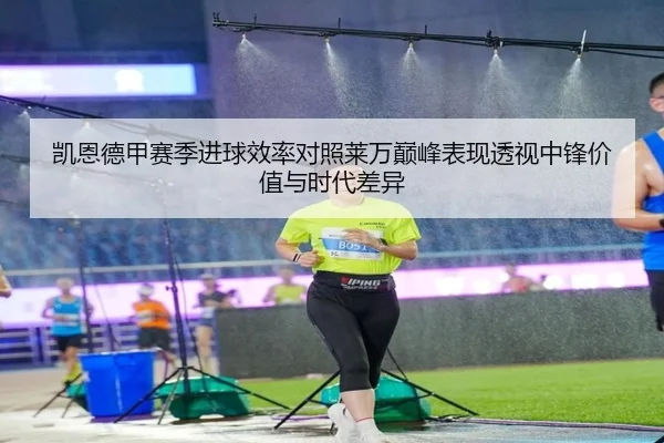 凯恩德甲赛季进球效率对照莱万巅峰表现透视中锋价值与时代差异