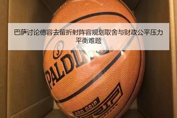 巴萨讨论德容去留折射阵容规划取舍与财政公平压力平衡难题