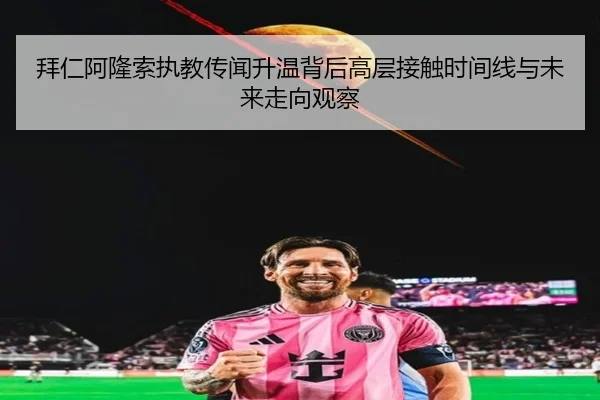 拜仁阿隆索执教传闻升温背后高层接触时间线与未来走向观察